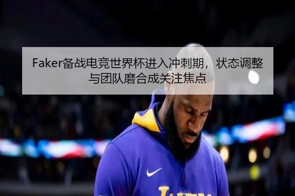Faker备战电竞世界杯进入冲刺期，状态调整与团队磨合成关注焦点